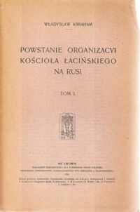 Miniatura okładki Abraham Władysław Powstanie Organizacyi Kościoła łacińskiego na Rusi. Tom I.