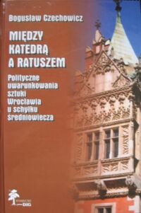 Miniatura okładki Czechowicz Bogusław Między katedrą a ratuszem. Polityczne uwarunkowania sztuki Wrocławia u schyłku średniowiecza.