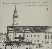 Miniatura okładki Czerner Rafał, Lasota Czesław Ratusz i urządzenia handlowe na rynku w Głogowie.