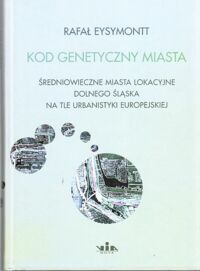 Miniatura okładki Eysymontt Rafał Kod genetyczny miasta. Średniowieczne miasta lokacyjne Dolnego Śląska na tle urbanistyki europejskiej.