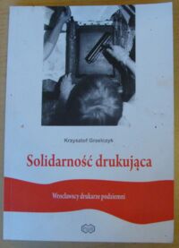 Miniatura okładki Grzelczyk Krzysztof Solidarność drukująca. Wrocławscy drukarze podziemni.