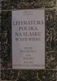 Miniatura okładki Gumuła Urszula Literatura polska na Śląsku w XVII wieku. Piotr Wachenius, Jan Malina, Maciej Gutthater-Dobracki.