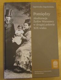 Miniatura okładki Jagodzińska Agnieszka Pomiędzy. Akulturacja Żydów Warszawy w drugiej połowie XIX wieku. /Bibliotheca Judaica. Tom 4/