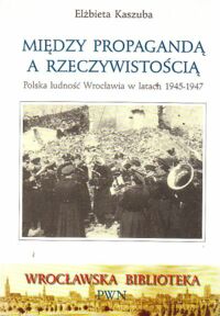 Miniatura okładki Kaszuba Elżbieta Między propagandą a rzeczywistością.  Polska ludność Wrocławia w latach 1945 - 1947.