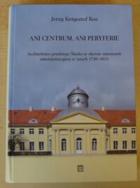 Miniatura okładki Kos Jerzy Krzysztof Ani centrum, ani peryferie. Architektura pruskiego Śląska w okresie autonomii administracyjnej w latach 1740-1815.