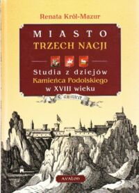 Miniatura okładki Król-Mazur Renata Miasto trzech nacji. Studia z dziejów Kamieńca Podolskiego w XVIII wieku.