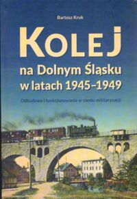 Miniatura okładki Kruk Bartosz  Kolej na Dolnym Śląsku w latach 1945-1949. Odbudowa i funkcjonowanie w cieniu militaryzacji.