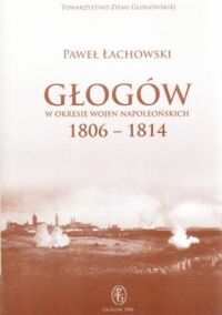 Miniatura okładki Łachowski Paweł Głogów w okresie wojen napoleońskich 1806-1814. /LXIV tom Biblioteki Encyklopedii Ziemi Głogowskiej/