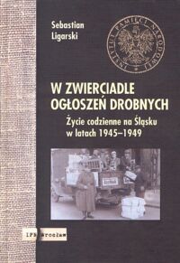 Miniatura okładki Ligarski Sebastian W zwierciadle ogłoszeń drobnych. Życie codzienne na Śląsku w latach 1945 - 1949.