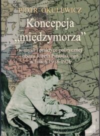 Miniatura okładki Okulewicz Piotr Koncepcja "międzymorza" w myśli i praktyce politycznej obozu Józefa Piłsudskiego w latach 1918-1926.