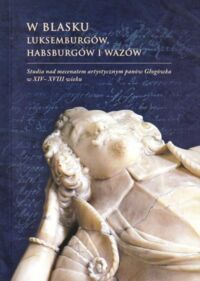 Miniatura okładki Oszczanowski Piotr /red./ W blasku Luksemburgów, Habsburgów i Wazów. Studia nad mecenatem artystycznym panów Głogówka w XIV-XVIII wieku.