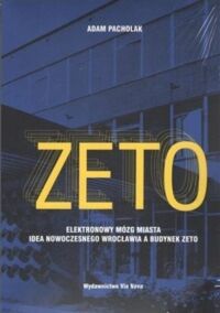 Miniatura okładki Pacholak Adam ZETO. Elektronowy mózg miasta. Idea nowoczesnego Wrocławia a budynek Zeto. 