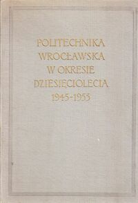 Miniatura okładki  Politechnika Wrocławska w okresie dziesięciolecia 1945-1955.