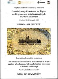 Miniatura okładki  Pruskie kasaty klasztorne na Śląsku na tle procesów sekularyzacjnych. Księga streszczeń. /Międzynarodowa konferencja naukowa Wrocław, 18-21 listopada 2010/