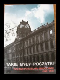 Miniatura okładki  Takie były początki. Polska Poczta we Wrocławiu 1945-1948. W 60. rocznicę powstania Poczty Polskiej na Dolnym Śląsku.