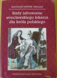 Miniatura okładki Tralles Baltazar Ludwik Rady zdrowotne wrocławskiego lekarza dla króla polskiego. Wybór. /Acta Universitatis Wratislaviensin No 3280/