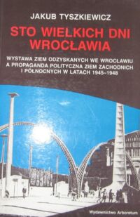 Miniatura okładki Tyszkiewicz Jakub Sto wielkich dni Wrocławia . Wystawa Ziem Odzyskanych we Wrocławiu a propaganda polityczna ziem zachodnich i północnych w latach 1945-1948.