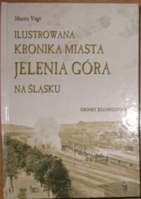 Miniatura okładki Vogt Moritz Ilustrowana kronika miasta Jelenia Góra na Śląsku zawierająca jego historyczno-topograficzny opis od jego początku aż po czasy obecne.