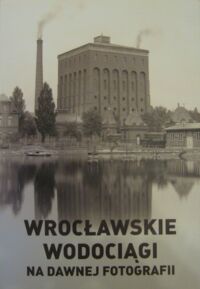 Miniatura okładki  Wrocławskie wodociągi na dawnej fotografii. Album wydany z okazji 140-lecia wrocławskich wodociągów 1871-2011.