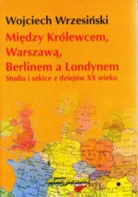 Miniatura okładki Wrzesiński Wojciech Między Królewcem, Warszawą, Berlinem a Londynem. Studia i szkice z dziejów XX wieku.