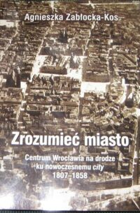 Miniatura okładki Zabłocka-Kos Agnieszka Zrozumieć miasto. Centrum Wrocławia na drodze ku nowoczesnemu city 1807-1858.